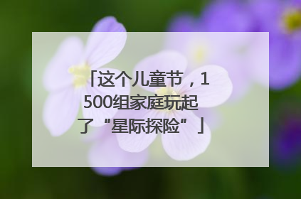 这个儿童节，1500组家庭玩起了“星际探险”
