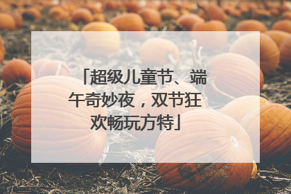 超级儿童节、端午奇妙夜，双节狂欢畅玩方特