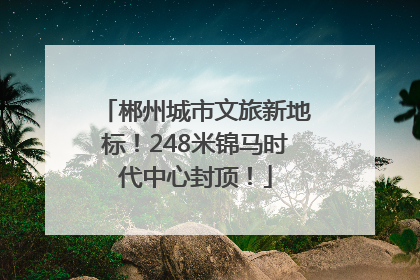 郴州城市文旅新地标！248米锦马时代中心封顶！