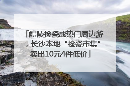 醴陵捡瓷成热门周边游，长沙本地“捡瓷市集”卖出10元4件低价
