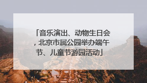 音乐演出、动物生日会，北京市属公园举办端午节、儿童节游园活动
