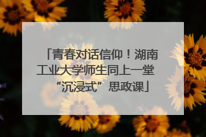 青春对话信仰！湖南工业大学师生同上一堂“沉浸式”思政课