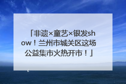 非遗×童艺×银发show！兰州市城关区这场公益集市火热开市！
