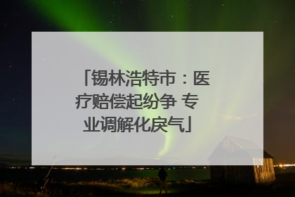 锡林浩特市：医疗赔偿起纷争 专业调解化戾气