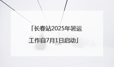 长春站2025年暑运工作自7月1日启动