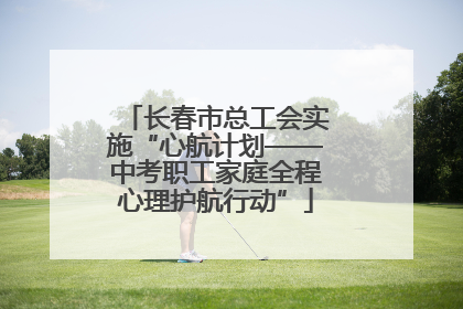 长春市总工会实施“心航计划——中考职工家庭全程心理护航行动”