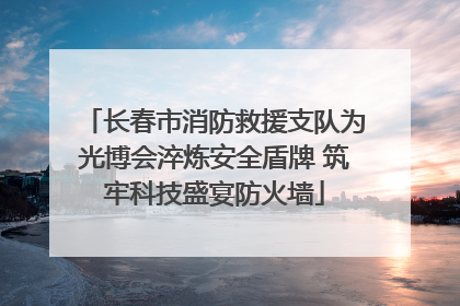 长春市消防救援支队为光博会淬炼安全盾牌 筑牢科技盛宴防火墙