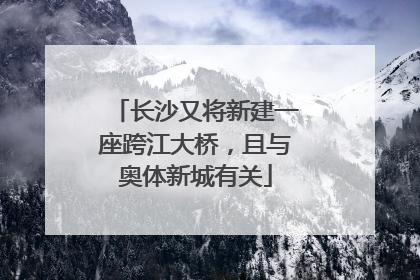 长沙又将新建一座跨江大桥，且与奥体新城有关