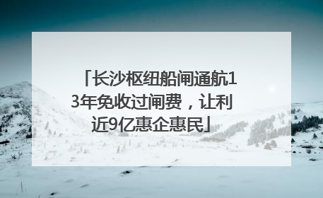 长沙枢纽船闸通航13年免收过闸费，让利近9亿惠企惠民