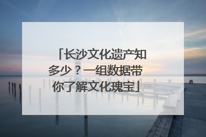 长沙文化遗产知多少？一组数据带你了解文化瑰宝