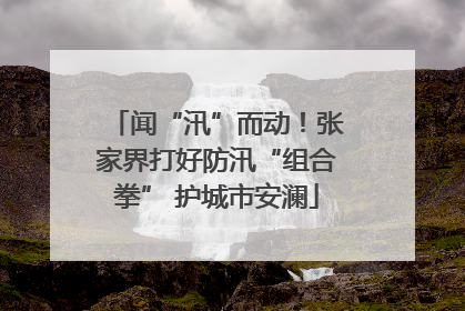 闻“汛”而动！张家界打好防汛“组合拳” 护城市安澜