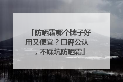 防晒霜哪个牌子好用又便宜？口碑公认，不踩坑防晒霜