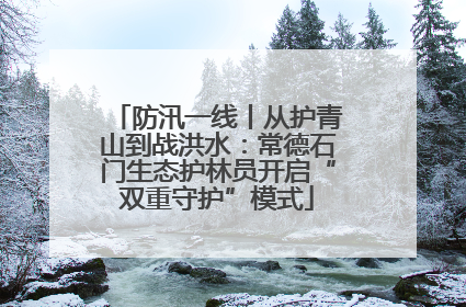 防汛一线丨从护青山到战洪水：常德石门生态护林员开启“双重守护”模式
