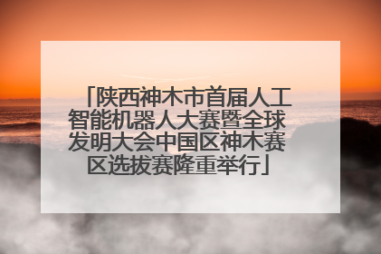 陕西神木市首届人工智能机器人大赛暨全球发明大会中国区神木赛区选拔赛隆重举行