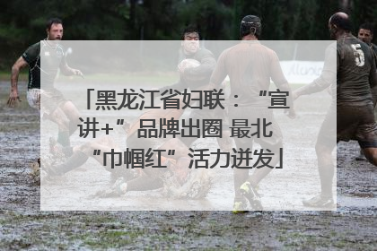 黑龙江省妇联：“宣讲+”品牌出圈 最北“巾帼红”活力迸发