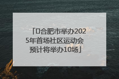 ﻿合肥市举办2025年首场社区运动会 预计将举办10场