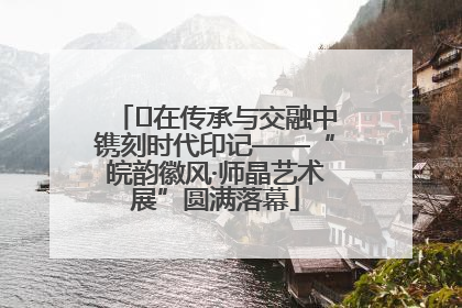 ﻿在传承与交融中镌刻时代印记——“皖韵徽风·师晶艺术展”圆满落幕