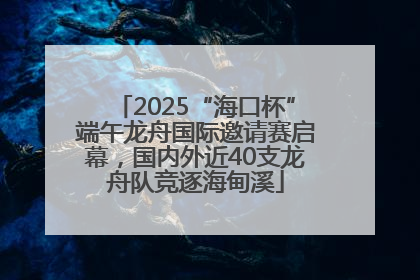 2025“海口杯”端午龙舟国际邀请赛启幕，国内外近40支龙舟队竞逐海甸溪