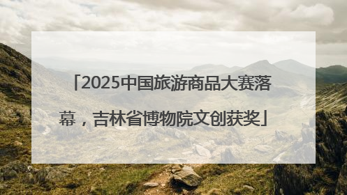 2025中国旅游商品大赛落幕，吉林省博物院文创获奖