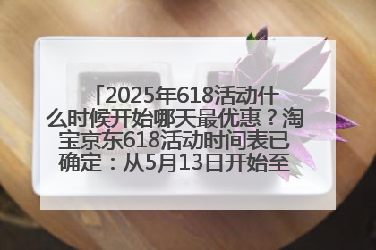 2025年618活动什么时候开始哪天最优惠？淘宝京东618活动时间表已确定：从5月13日开始至6月18日结束