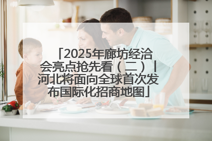 2025年廊坊经洽会亮点抢先看（二）丨河北将面向全球首次发布国际化招商地图