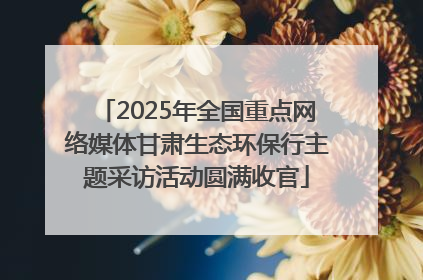 2025年全国重点网络媒体甘肃生态环保行主题采访活动圆满收官