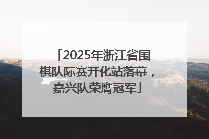 2025年浙江省围棋队际赛开化站落幕，嘉兴队荣膺冠军
