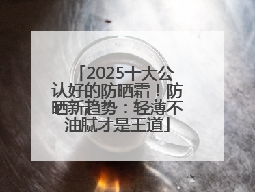 2025十大公认好的防晒霜！防晒新趋势：轻薄不油腻才是王道