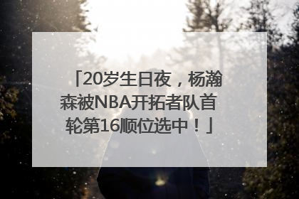 20岁生日夜，杨瀚森被NBA开拓者队首轮第16顺位选中！