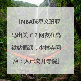 NBA球星文班亚马出关了？网友在高铁站偶遇，少林寺回应：人已离开寺院